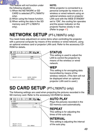 Page 4949
Advanced Operation
NETWORK SETUP (PT-L780NTU only)
You need make adjustment on some items when controlling the projector
with a personal computer by means of the wireless or wired network, usin\
g
an optional wireless card or projector LAN card. Refer to the accessory \
CD-
ROM for details.
NETWORKSTATUS
WEP \bAN1
KEY1
SE\bECT:[^][@]
Ð
T¦á§¦à§\
ENTER:[ENTER]
ESC:[MENU]
SD CARDAUTOP\bAY
REPEAT
INTERVA\b O\f\f
ON
1 5 sec
SE\bECT:[^][@]
ADJUST:[{][}] ENTER:[ENTER]
ESC:[MENU]
STATUS
This setting...