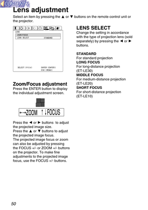 Page 50Zoom/Focus adjustment
Press the ENTER button to display
the individual adjustment screen.
Press the Ior Hbuttons  to adjust
the projected image size.
Press the For Gbuttons to adjust
the projected image focus.
The projected image focus or zoom
can also be adjusted by pressing
the FOCUS +/- or ZOOM +/- buttons
on the projector. To make fine
adjustments to the projected image
focus, use the FOCUS +/- buttons.
50
Lens adjustment
Select an item by pressing the For Gbuttons on the remote control unit or
the...