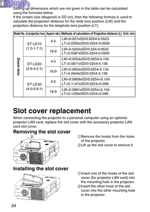 Page 5454
Setting-up dimensions which are not given in the table can be calculated
using the formulas below.
If the screen size (diagonal) is SD (m), then the following formula is used to
calculate the projection distance for the wide lens position (LW) and the
projection distance for the telephoto lens position (LT).
Model No. of projection lens Aspect ratioMethods of calculation of Projection distance (L)  Unit: mm
Zoom lens
ET-LE10
(1.3-1.7:1)4:3LW=0.027xSD/0.0254-0.0523
LT=0.0355xSD/0.0254-0.0509
16:9...