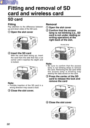 Page 9090
Fitting and removal of SD
card and wireless card
SD card
Removal
q q
Open the slot cover
w w
Confirm that the access
lamp is not blinking (i.e., SD
card is not under reading or
writing operation) at the
right back of the slot.
Note: 
•Be sure to confirm that the access
lamp is not blinking when to remove
the card. Removing the SD card while
the access lamp is blinking may
destroy the data stored on the card.
e e
Press the center of the SD
card to release the lock and
remove the card
r r
Close the slot...