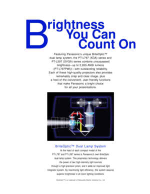 Page 2B
rightness
You Can 
Count On
Featuring Panasonic’s unique BriteOptic™
dual lamp system, the PT-L797 (XGA) series and
PT-L597 (SVGA) series combine unsurpassed
brightness – up to 2,200 ANSI lumens 
(PT-L797PWU) – with outstanding reliability. 
Each of these high-quality projectors also provides
remarkably crisp and clear image, plus 
a host of the convenient, user-friendly functions 
that make Panasonic a bright choice 
for all your presentations.
BriteOptic™ Dual Lamp System
At the heart of each compact...