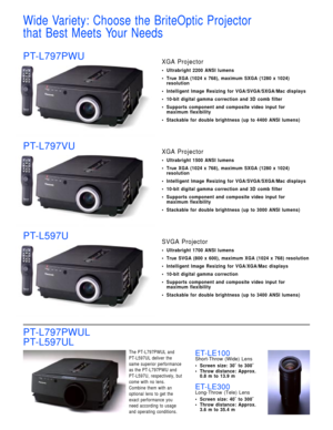 Page 3Wide Variety: Choose the BriteOptic Projector 
that Best Meets Your Needs 
PT-L797PWUXGA Projector
• Ultrabright 2200 ANSI lumens
• True XGA (1024 x 768), maximum SXGA (1280 x 1024)
resolution
• Intelligent Image Resizing for VGA/SVGA/SXGA/Mac displays
• 10-bit digital gamma correction and 3D comb filter
• Supports component and composite video input for 
maximum flexibility
• Stackable for double brightness (up to 4400 ANSI lumens)
PT-L797VUXGA Projector
• Ultrabright 1500 ANSI lumens
• True XGA (1024 x...