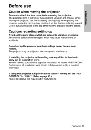 Page 11ENGLISH-11
Preparation
Before use
Caution when moving the projector
Be sure to attach the lens cover before moving the projector.
The projection lens is extremely susceptible to vibration and shocks. When
moving the projector, use the accessory carrying bag. When placing the
projector inside the carrying bag, position it so that the lens is facing upward.
Do not put anything else in the bag other than the projector and the cables.
Cautions regarding setting-up
Avoid setting up in places which are subject...