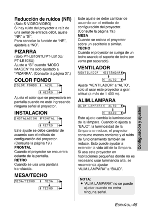 Page 119ESPAÑOL-45
Configuración y ajustes
Reducción de ruidos (NR)
(Sólo S-VIDEO/VIDEO)
Si hay ruido del proyector a raíz de
una señal de entrada débil, ajuste
“NR” a “SÍ”.
Para cancelar la función de “NR”,
ajústela a “NO”.
PIZARRA
(Sólo PT-LB10NTU/PT-LB10U/
PT-LB10SU)
Ajuste a “SÍ” cuando “MODO
IMAGEN” ha sido ajustado a
“PIZARRA”. (Consulte la página 37.)
COLOR FONDO
Ajusta el color que se proyectará en
pantalla cuando no esté ingresando
ninguna señal al proyector.
INSTALACION
Este ajuste se debe cambiar de...