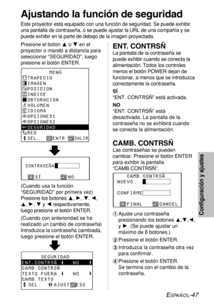 Page 121ESPAÑOL-47
Configuración y ajustes
Ajustando la función de seguridad
Este proyector está equipado con una función de seguridad. Se puede exhibir
una pantalla de contraseña, o se puede ajustar la URL de una compañía y se
puede exhibir en la parte de debajo de la imagen proyectada.
Presione el botón Fo Gen el
proyector o mando a distancia para
seleccionar “SEGURIDAD”, luego
presione el botón ENTER.
       MENÚ
TRAPECIO
IMAGEN
POSICION
INDICE
OBTURACION
VOLUMEN
IDIOMA
OPCIONES1
OPCIONES2
SEGURIDAD
RED
SEL....