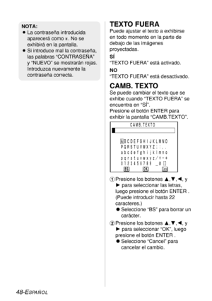 Page 12248-ESPAÑOL
TEXTO FUERA
Puede ajustar el texto a exhibirse
en todo momento en la parte de
debajo de las imágenes
proyectadas.
SÍ
“TEXTO FUERA” está activado.
NO
“TEXTO FUERA” está desactivado.
CAMB. TEXTO
Se puede cambiar el texto que se
exhibe cuando “TEXTO FUERA” se
encuentra en “SÍ”. 
Presione el botón ENTER para
exhibir la pantalla “CAMB.TEXTO”.
#Presione los botones F,G,I, y
Hpara seleccionar las letras,
luego presione el botón ENTER .
(Puede introducir hasta 22
caracteres.)
CSeleccione “BS” para...