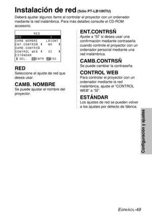 Page 123ESPAÑOL-49
Configuración y ajustes
Instalación de red(Sólo PT-LB10NTU)
Deberá ajustar algunos ítems al controlar el proyector con un ordenador
mediante la red inalámbrica. Para más detalles consulte el CD-ROM
accesorio.
         RED
RED              1
CAMB.NOMBRE    LB10NT 
ENT.CONTRSÑ     NO   
CAMB.CONTRSÑ        
CONTROL WEB     SÍ
ESTÁNDAR
  SEL.    ENTR   ESCENT.CONTRSÑ
Ajuste a “SÍ” si desea usar una
confirmación mediante contraseña
cuando controle el proyector con un
ordenador personal mediante...