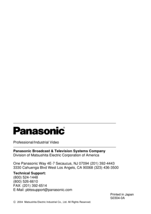 Page 140Professional/Industrial Video
Panasonic Broadcast & Television Systems Company
Division of Matsushita Electric Corporation of America
One Panasonic Way 4E-7 Secaucus, NJ 07094 (201) 392-4443
3330 Cahuenga Blvd West Los Angels, CA 90068 (323) 436-3500
Technical Support:
(800) 524-1448
(800) 526-6610
FAX: (201) 392-6514
E-Mail: pbtssupport@panasonic.com
R
Printed in Japan
S0304-0A
C2004  Matsushita Electric Industrial Co., Ltd. All Rights Reserved. 