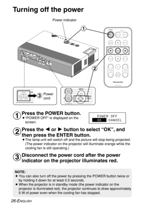 Page 26FREEZESHUTTER
INDEX
WINDOW
PROJECTOR VOLUME D.ZOOMSTD VIDEOINPUT POWER
RGB
MENU
AUTO
SETUP
ENTER
#
$
%
Turning off the power
Power indicator
Press the POWER button.
B“POWER OFF” is displayed on the
screen.
Press the I I
or H H
button to select “OK”, and
then press the ENTER button.
BThe lamp unit will switch off and the picture will stop being projected.
(The power indicator on the projector will illuminate orange while the
cooling fan is still operating.)
NOTE:
BYou can also turn off the power by...