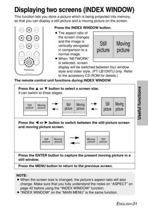 Page 31ENGLISH-31
Useful functions
ENTER
PROJECTOR VOLUME D.ZOOMSTDMENU
AUTO
SETUP
SHUTTERFREEZE
INDEX
WINDOW
Still
pictureMoving
picture
The remote control unit functions during INDEX WINDOW
Press the For Gbutton to select a screen size.
It can switch to three stages.
Still
pictureMoving
pictureStill
pictureMoving
pictureStill
pictureMoving
picture
Press the I I
or H H
button to switch between the still picture screen
and moving picture screen.
Press the ENTER button to capture the present moving picture in a...