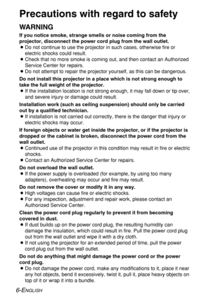 Page 66-ENGLISH
Precautions with regard to safety
WARNING
If you notice smoke, strange smells or noise coming from the
projector, disconnect the power cord plug from the wall outlet.
BDo not continue to use the projector in such cases, otherwise fire or
electric shocks could result.
BCheck that no more smoke is coming out, and then contact an Authorized
Service Center for repairs.
BDo not attempt to repair the projector yourself, as this can be dangerous.
Do not install this projector in a place which is not...