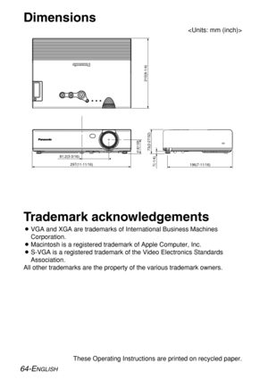 Page 6464-ENGLISH
These Operating Instructions are printed on recycled paper.
Trademark acknowledgements
BVGA and XGA are trademarks of International Business Machines
Corporation.
BMacintosh is a registered trademark of Apple Computer, Inc.
BS-VGA is a registered trademark of the Video Electronics Standards
Association.
All other trademarks are the property of the various trademark owners.
Dimensions

81.2(3-3/16)
297(11-11/16)
41.8(1-5/8)
7(-1/4)
73(2-27/32)
210(8-1/4)
196(7-11/16) 