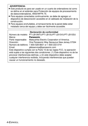 Page 784-ESPAÑOL
Declaración de conformidad
Número de modelo:  PT-LB10NTU/PT-LB10U/PT-LB10VU/PT-LB10SU
Marca:Panasonic
Parte responsable:  Matsushita Electric Corporation of America.
Dirección:  One Panasonic Way Secaucus New Jersey 07094
Número de teléfono:  1-800-528-8601 or 1-800-222-0741
Email: pbtsservice@panasonic.com
Este dispositivo cumple con la Parte 15 de las reglas FCC, la operación
está sujeta a las siguientes dos condiciones: (1) Este dispositivo no de be
provocar interferencias dañinas, y (2)...