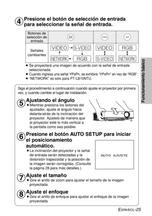 Page 99ESPAÑOL-25
Funcionamiento básico
Presione el botón de selección de entrada
para seleccionar la señal de entrada.
BSe proyectará una imagen de acuerdo con la señal de entrada
seleccionada.
B
Cuando ingresa una señal YPBPR, se exhibirá “YPBPR” en vez de “RGB”.
B“NETWORK” es sólo para PT-LB10NTU.
Botones de
selección de
entrada 
Señales
cambiantesVIDEORGB
7*%&0
3(#/&5803,
47*%&07*%&0
47*%&0
3(#
/&5803,
&
Ajustando el ángulo
BMientras presiona los botones del
ajustador, ajuste el ángulo hacia
delante/atrás...