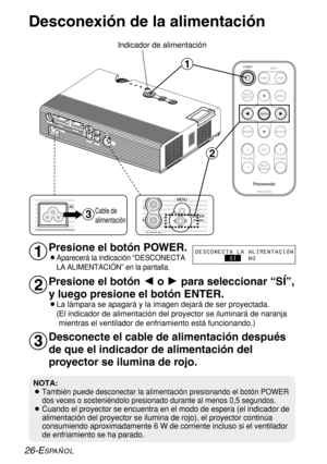 Page 10026-ESPAÑOL
Desconexión de la alimentación
Presione el botón POWER.
BAparecerá la indicación “DESCONECTA
LA ALIMENTACIÓN” en la pantalla.
Presione el botón Io Hpara seleccionar “SÍ”,
y luego presione el botón ENTER.
BLa lámpara se apagará y la imagen dejará de ser proyectada.
(El indicador de alimentación del proyector se iluminará de naranja
mientras el ventilador de enfriamiento está funcionando.)
Desconecte el cable de alimentación después
de que el indicador de alimentación del
proyector se ilumina de...