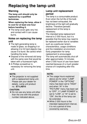 Page 53ENGLISH-53
Care and maintenance
Replacing the lamp unit
Warning
The lamp unit should only be
replaced by a qualified
technician.
When replacing the lamp, allow it
to cool for at least one hour
before handling it.
BThe lamp cover gets very hot,
and contact with it can cause
burns.
Notes on replacing the lamp
unit
BThe light generating lamp is
made of glass, so dropping it or
allowing it to hit hard objects may
cause it to burst. Be careful when
handling the lamp.
BDispose of the removed old lamp
with the...