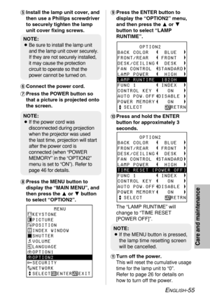 Page 55ENGLISH-55
Care and maintenance
+Press the ENTER button to
display the “OPTION2” menu,
and then press the For G
button to select “LAMP
RUNTIME”.
,Press and hold the ENTER
button for approximately 3
seconds.
The “LAMP RUNTIME” will
change to “TIME RESET
[POWER OFF]”.
-Turn off the power.
This will reset the cumulative usage
time for the lamp unit to 
“0”.
Refer to page 26 for details on
how to turn off the power. 'Install the lamp unit cover, and
then use a Phillips screwdriver
to securely tighten the...