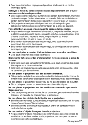 Page 67FRANÇAIS-67
Others
BPour toute inspection, réglage ou réparation, s’adresser à un centre
technique agréé.
Nettoyer la fiche du cordon d’alimentation régulièrement afin d’éviter
toute accumulation de poussière.
B
Si de la poussière s’accumule sur la fiche du cordon d’alimentation, l’humidité
peut endommager l’isolant et entraîner un incendie. Débrancher la fiche du
cordon d’alimentation de la prise de courant et l’essuyer avec un tissu sec.
BSi le projecteur n’est pas utilisé pendant une période...