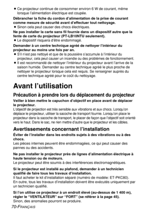 Page 7070-FRANÇAIS
BCe projecteur continue de consommer environ 6 W de courant, même
lorsque l’alimentation électrique est coupée.
Débrancher la fiche du cordon d’alimentation de la prise de courant
comme mesure de sécurité avant d’effectuer tout nettoyage.
BSinon cela peut causer des chocs électriques.
Ne pas installer la carte sans fil fournie dans un dispositif autre que la
fente de carte du projecteur (PT-LB10NTU seulement).
BLe dispositif risquera d’être endommagé.
Demander à un centre technique agréé de...