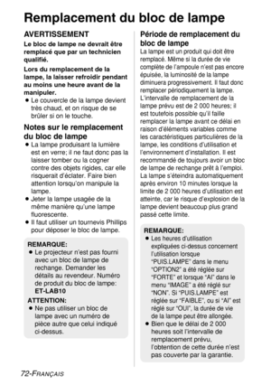 Page 7272-FRANÇAIS
Remplacement du bloc de lampe
AVERTISSEMENT
Le bloc de lampe ne devrait être
remplacé que par un technicien
qualifié.
Lors du remplacement de la
lampe, la laisser refroidir pendant
au moins une heure avant de la
manipuler.
BLe couvercle de la lampe devient
très chaud, et on risque de se
brûler si on le touche.
Notes sur le remplacement
du bloc de lampe
BLa lampe produisant la lumière
est en verre; il ne faut donc pas la
laisser tomber ou la cogner
contre des objets rigides, car elle...