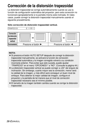 Page 11036-ESPAÑOL
Corrección de la distorsión trapezoidal
La distorsión trapezoidal se corrige automáticamente cuando se usa la
función de configuración automática del proyector, pero esta corrección no
funcionará apropiadamente si la pantalla misma está inclinada. En tales
casos, puede corregir la distorsión trapezoidal manualmente usando el
siguiente procedimiento.
Corrección
de distorsión
trapezoidal
vertical
FuncionamientoPresione el botón H.Presione el botón I.
TRAPECIO       0
NOTA:
BSi presiona el botón...