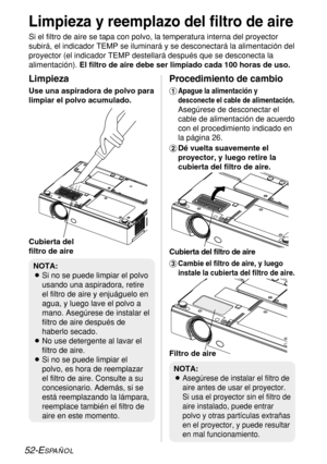 Page 12652-ESPAÑOL
Limpieza y reemplazo del filtro de aire
Si el filtro de aire se tapa con polvo, la temperatura interna del proyector
subirá, el indicador TEMP se iluminará y se desconectará la alimentación del
proyector (el indicador TEMP destellará después que se desconecta la
alimentación). El filtro de aire debe ser limpiado cada 100 horas de uso. 
%
Cambie el filtro de aire, y luego
instale la cubierta del filtro de aire.
Limpieza
Use una aspiradora de polvo para
limpiar el polvo acumulado.
Procedimiento...