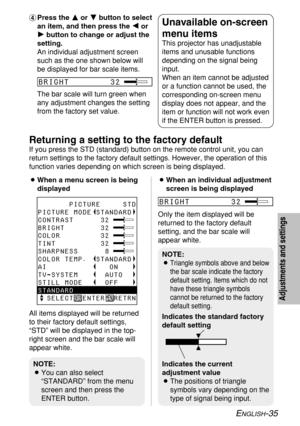 Page 35ENGLISH-35
Adjustments and settings
&Press the F F
or G G
button to select
an item, and then press the I I
or
H H
button to change or adjust the
setting.
An individual adjustment screen
such as the one shown below will
be displayed for bar scale items.
The bar scale will turn green when
any adjustment changes the setting
from the factory set value.Unavailable on-screen
menu items
This projector has unadjustable
items and unusable functions
depending on the signal being
input.
When an item cannot be...