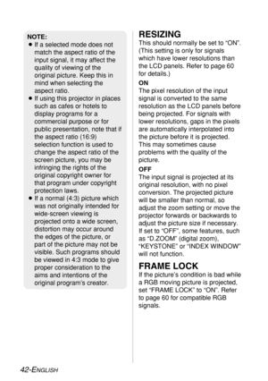 Page 4242-ENGLISH
RESIZING
This should normally be set to “ON”.
(This setting is only for signals
which have lower resolutions than
the LCD panels. Refer to page 60
for details.)
ON
The pixel resolution of the input
signal is converted to the same
resolution as the LCD panels before
being projected. For signals with
lower resolutions, gaps in the pixels
are automatically interpolated into
the picture before it is projected.
This may sometimes cause
problems with the quality of the
picture.
OFF
The input signal...