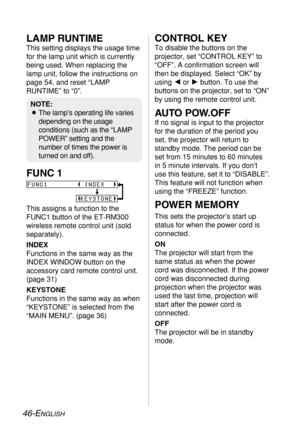 Page 4646-ENGLISH
LAMP RUNTIME
This setting displays the usage time
for the lamp unit which is currently
being used. When replacing the
lamp unit, follow the instructions on
page 54, and reset “LAMP
RUNTIME” to “0”.
FUNC 1
This assigns a function to the
FUNC1 button of the ET-RM300
wireless remote control unit (sold
separately).
INDEX
Functions in the same way as the
INDEX WINDOW button on the
accessory card remote control unit.
(page 31)
KEYSTONE
Functions in the same way as when
“KEYSTONE” is selected from...