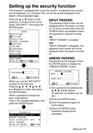 Page 47ENGLISH-47
Adjustments and settings
Setting up the security function
This projector is equipped with a security function. A password input screen
can be displayed, or a company URL can be set up and displayed at the
bottom of the projected image.
Press the For Gbutton on the
projector or remote control unit to
select “SECURITY”, then press the
ENTER button.
       MENU
KEYSTONE
PICTURE
POSITION
INDEX WINDOW
SHUTTER
VOLUME
LANGUAGE
OPTION1
OPTION2
SECURITY
NETWORK
SELECT
  ENTER  EXIT
PASSWORD
   OK...