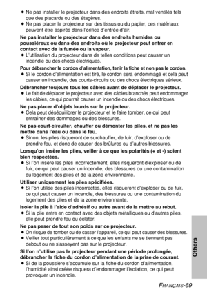 Page 69FRANÇAIS-69
Others
BNe pas installer le projecteur dans des endroits étroits, mal ventilés tels
que des placards ou des étagères.
BNe pas placer le projecteur sur des tissus ou du papier, ces matériaux
peuvent être aspirés dans l’orifice d’entrée d’air.
Ne pas installer le projecteur dans des endroits humides ou
poussiéreux ou dans des endroits où le projecteur peut entrer en
contact avec de la fumée ou la vapeur.
BL’utilisation du projecteur dans de telles conditions peut causer un
incendie ou des chocs...