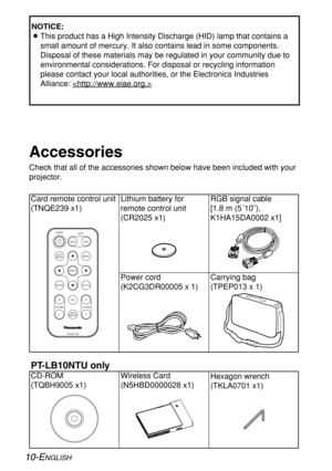 Page 1010-ENGLISH
Card remote control unit
(TNQE239 x1)
Power cord
(K2CG3DR00005 x 1)Carrying bag
(TPEP013 x 1) Lithium battery for
remote control unit
(CR2025 x1)RGB signal cable 
[1.8 m (5´10˝),
K1HA15DA0002 x1]
Accessories
Check that all of the accessories shown below have been included with your
projector.
ENTER
FREEZE
SHUTTER
INDEX
WINDOW
PROJECTOR VOLUME D.ZOOMSTD AUTO
SETUPVIDEOINPUT POWER
RGB
MENU
CD-ROM 
(TQBH9005 x1)Wireless Card
(N5HBD0000028 x1)Hexagon wrench
(TKLA0701
x1)
PT-LB10NTU only
NOTICE:...