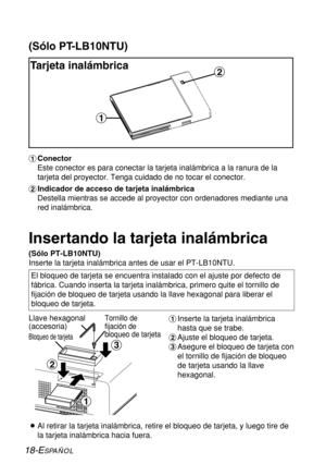 Page 9218-ESPAÑOL
(Sólo PT-LB10NTU)
Tarjeta inalámbrica
#Conector
Este conector es para conectar la tarjeta inalámbrica a la ranura de la
tarjeta del proyector. Tenga cuidado de no tocar el conector.
$Indicador de acceso de tarjeta inalámbrica
Destella mientras se accede al proyector con ordenadores mediante una
red inalámbrica.
$
#
%
$
#
Insertando la tarjeta inalámbrica
(Sólo PT-LB10NTU)
Inserte la tarjeta inalámbrica antes de usar el PT-LB10NTU.
Llave hexagonal
(accesoria)
Tornillo de
fijación de
bloqueo de...