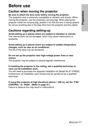 Page 11ENGLISH-11
Preparation
Before use
Caution when moving the projector
Be sure to attach the lens cover before moving the projector.
The projection lens is extremely susceptible to vibration and shocks. When
moving the projector, use the accessory carrying bag. When placing the
projector inside the carrying bag, position it so that the lens is facing upward.
Do not put anything else in the bag other than the projector and the cables.
Cautions regarding setting-up
Avoid setting up in places which are subject...