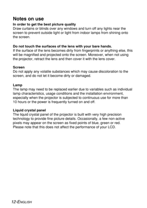 Page 1212-ENGLISH
Notes on use
In order to get the best picture quality
Draw curtains or blinds over any windows and turn off any lights near the
screen to prevent outside light or light from indoor lamps from shining onto
the screen.
Do not touch the surfaces of the lens with your bare hands.
If the surface of the lens becomes dirty from fingerprints or anything else, this
will be magnified and projected onto the screen. Moreover, when not using
the projector, retract the lens and then cover it with the lens...