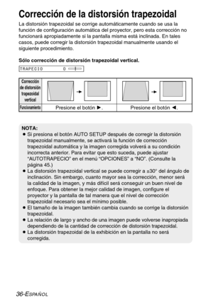 Page 11236-ESPAÑOL
Corrección de la distorsión trapezoidal
La distorsión trapezoidal se corrige automáticamente cuando se usa la
función de configuración automática del proyector, pero esta corrección no
funcionará apropiadamente si la pantalla misma está inclinada. En tales
casos, puede corregir la distorsión trapezoidal manualmente usando el
siguiente procedimiento.
Corrección
de distorsión
trapezoidal
vertical
FuncionamientoPresione el botón H.Presione el botón I.
TRAPECIO       0
NOTA:
BSi presiona el botón...