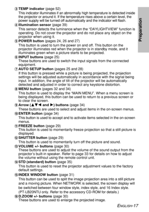 Page 17ENGLISH-17
Preparation
%TEMP indicator (page 52)
This indicator illuminates if an abnormally high temperature is detected inside
the projector or around it. If the temperature rises above a certain level, the
power supply will be turned off automatically and the indicator will flash.
&Illumination sensor (page 39)
This sensor detects the luminance when the “DAYLIGHTVIEW” function is
operating. Do not cover the projector and do not place any object on the
projector when using it.
'POWER button (pages...