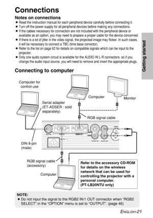 Page 21ENGLISH-21
Getting started
Connections
Notes on connections
BRead the instruction manual for each peripheral device carefully before connecting it.
BTurn off the power supply for all peripheral devices before making any connections.
BIf the cables necessary for connection are not included with the peripheral device or
available as an option, you may need to prepare a proper cable for the device concerned.
BIf there is a lot of jitter in the video signal, the projected image may flicker. In such cases,
it...