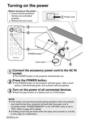 Page 24ENTER
FREEZE
SHUTTER
INDEX
WINDOW
PROJECTOR VOLUME D.ZOOMSTD VIDEOINPUT POWER
RGB
MENU
AUTO
SETUP
)
*
$
&
(
'
#
Turning on the power
Before turning on the power
1. Ensure that all peripheral
devices are connected
properly.
2. Remove the lens cover.
Lens coverPower cord
Connect the accessory power cord to the AC IN
socket.
BThe POWER button on the projector will illuminate red.
Press the POWER button.
BThe POWER button on the projector will flash green. After a short
period, it will illuminate green,...