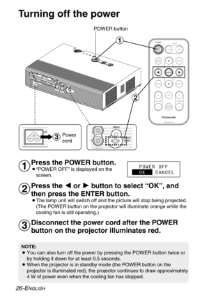 Page 26FREEZESHUTTER
INDEX
WINDOW
PROJECTOR VOLUME D.ZOOMSTD VIDEOINPUT POWER
RGB
MENU
AUTO
SETUP
ENTER
#
$
%
Turning off the power
POWER button
Press the POWER button.
B“POWER OFF” is displayed on the
screen.
Press the I I
or H H
button to select “OK”, and
then press the ENTER button.
BThe lamp unit will switch off and the picture will stop being projected.
(The POWER button on the projector will illuminate orange while the
cooling fan is still operating.)
NOTE:
BYou can also turn off the power by pressing the...