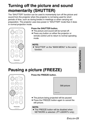 Page 29ENGLISH-29
Useful functions
Turning off the picture and sound
momentarily (SHUTTER)
The “SHUTTER” function can be used to momentarily turn off the picture and
sound from the projector when the projector is not being used for short
periods of time, such as during breaks in meetings or when carrying out
preparation. The projector uses less power in “SHUTTER” mode than it does
in normal projection mode.
ENTER
FREEZE
INDEX
WINDOW
PROJECTOR VOLUME D.ZOOMSTD VIDEOINPUT POWER
RGB
MENU
AUTO
SETUP
SHUTTER
ENTER...