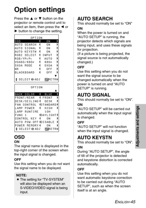 Page 45ENGLISH-45
Adjustments and settings
Option settings
Press the For Gbutton on the
projector or remote control unit to
select an item, then press the Ior
Hbutton to change the setting.
        OPTIONyyyyyyyyyyyyyyyyyyyyÛBACK COLOR     BLUE
FRONT/REAR    FRONT
DESK/CEILING   DESK
FAN CONTROL  STANDARD
LAMP POWER     HIGH
LAMP RUNTIME   10H
FUNC 1       DAYLIGHT
CONTROL KEY     ON
AUTO POW.OFF DISABLE
POWER MEMORY    ON
  SELECT  ADJ    RETRN
NOTE:
BThe setting for “TV-SYSTEM”
will also...