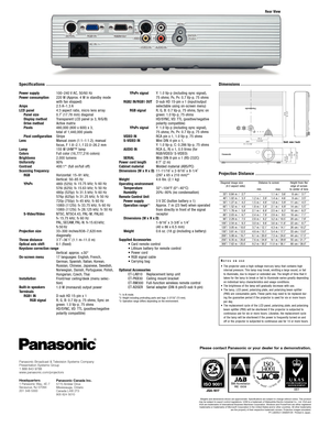 Page 4
Specifications
Power supply
Power consumption
Amps
LCD panelPanel size
Display method
Drive method
Pixels
Pixel configuration
Lens
Lamp
Colors
Brightness
Uniformity
Contrast
Scanning frequenc y 
RGB
YP
BPR
SVideo/Video 
Projection size
Throw distance
Optical axis shift
Keystone correction range
Onscreen menu
Installation
Builtin speakers
Terminals RGB1 IN RGB signal
100–240 V AC, 50/60 Hz
220  W (Approx. 4 W in standby mode
with fan stopped)
2.5  A–1.3 A
4:3 aspect ratio, micro lens array
0.7˝ (17.78...