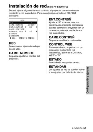 Page 127ESPAÑOL-51
Configuración y ajustes
Instalación de red(Sólo PT-LB20NTU)
Deberá ajustar algunos ítems al controlar el proyector con un ordenador
mediante la red inalámbrica. Para más detalles consulte el CD-ROM
accesorio.
         RED
RED              1
CAMB.NOMBRE    LB20NT 
ENT.CONTRSÑ     NO   
CAMB.CONTRSÑ        
CONTROL WEB     SÍ
ESTADO
ESTÁNDAR
  SEL.    ENTR   ESCENT.CONTRSÑ
Ajuste a “SÍ” si desea usar una
confirmación mediante contraseña
cuando controle el proyector con un
ordenador personal...