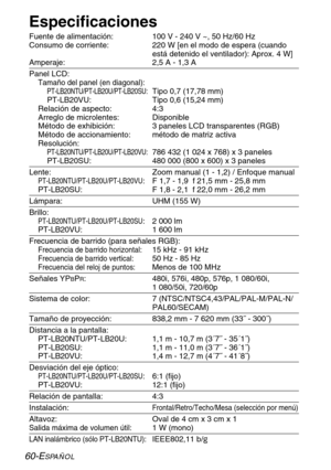 Page 13660-ESPAÑOL
Especificaciones
Fuente de alimentación: 100 V - 240 V ~, 50 Hz/60 Hz
Consumo de corriente:  220 W [en el modo de espera (cuando
está detenido el ventilador): Aprox. 4 W]
Amperaje:  2,5 A - 1,3 A
Panel LCD:
Tamaño del panel (en diagonal):
PT-LB20NTU/PT-LB20U/PT-LB20SU:Tipo 0,7 (17,78 mm)
PT-LB20VU: Tipo 0,6 (15,24 mm)
Relación de aspecto: 4:3
Arreglo de microlentes: Disponible
Método de exhibición: 3 paneles LCD transparentes (RGB)
Método de accionamiento: método de matriz activa
Resolución:...