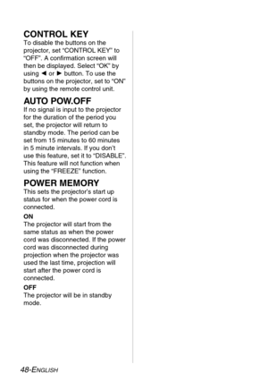 Page 4848-ENGLISH
CONTROL KEY
To disable the buttons on the
projector, set “CONTROL KEY” to
“OFF”. A confirmation screen will
then be displayed. Select “OK” by
using Ior Hbutton. To use the
buttons on the projector, set to “ON”
by using the remote control unit. 
AUTO POW.OFF
If no signal is input to the projector
for the duration of the period you
set, the projector will return to
standby mode. The period can be
set from 15 minutes to 60 minutes
in 5 minute intervals. If you don’t
use this feature, set it to...