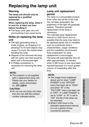 Page 55ENGLISH-55
Care and maintenance
Replacing the lamp unit
Warning
The lamp unit should only be
replaced by a qualified
technician.
When replacing the lamp, allow it
to cool for at least one hour
before handling it.
BThe lamp cover gets very hot,
and touching it can cause burns.
Notes on replacing the lamp
unit
BThe light generating lamp is
made of glass, so dropping it or
allowing it to hit hard objects may
cause it to burst. Be careful when
handling the lamp.
BDispose of the removed old lamp
with the same...