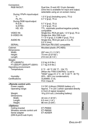Page 61ENGLISH-61
Others
Connectors
RGB IN/OUT: Dual line, D-sub HD 15-pin (female)
(One line is available for input and output,
selectable using an on-screen menu)
During YP
BPRinput/output:
Y: 1.0 V [p-p] (Including sync), 75 Ω
P
B, PR: 0.7 V [p-p], 75 Ω
During RGB input/output:
R.G.B.: 0.7 V [p-p], 75 Ω
G.SYNC: 1.0 V [p-p], 75 Ω
HD, VD: TTL, automatic positive/negative polarity
compatible
VIDEO IN:Single-line, RCA pin jack, 1.0 V [p-p], 75 Ω
S-VIDEO IN: Single-line, Mini DIN 4-pin
Y 1.0 V [p-p], C 0.286 V...