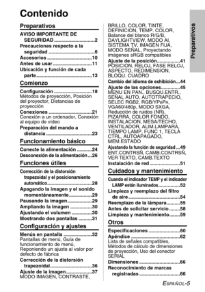 Page 81ESPAÑOL-5
Preparativos
Contenido
Preparativos
AVISO IMPORTANTE DE
SEGURIDAD ..............................2
Precauciones respecto a la
seguridad ..................................6
Accesorios .................................10
Antes de usar .............................11
Ubicación y función de cada
parte .........................................13
Comienzo
Configuración ............................18
Métodos de proyección, Posición
del proyector, Distancias de
proyección
Conexiones...