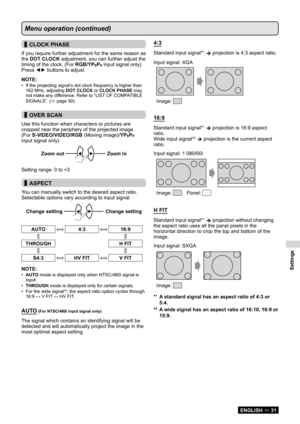 Page 31Settings
ENGLISH  31
Menu operation (continued)
 
▌CLOCK PHASE
If you require further adjustment for the same reason as 
the DOT CLOCK adjustment, you can further adjust the 
timing of the clock. (For RGB/YP
BPR input signal only)
Press ◄► buttons to adjust.
NOTE:
If the projecting signal’s dot clock frequency is higher than 
• 
162 MHz, adjusting  DOT CLOCK or CLOCK PHASE may 
not make any difference. Refer to “LIST OF COMPATIBLE 
SIGNALS”. (
 page 50 )
 
▌OVER SCAN
Use this function when characters...